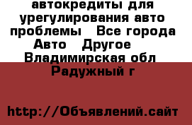 автокредиты для урегулирования авто проблемы - Все города Авто » Другое   . Владимирская обл.,Радужный г.